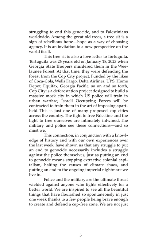 struggling to end this genocide, and to Palestinians worldwide. Among the great old trees, a tree sit is a sign of rebellious hope—hope as a way of choosing agency. Itis an invitation to a new perspective on the world itself. “This tree sit is also a love letter to Tortuguita. Tortuguita was 26 years old on January 18,2023 when Georgia State Troopers murdered them in the Wee- launee Forest. At that time, they were defending the forest from the Cop City project. Funded by the likes of Coca-Cola, Wells Fargo, Delta Airlines, UPS, Home Depot, Equifax, Georgia Pacific, s0 on and so forth, Cop City is a deforestation project designed to build a massive mock city in which US police will train in urban warfare; Isracli Occupying Forces will be contracted to train them in the art of imposing apart- heid. This is just one of many proposed cop cities across the country. The fight to free Palestine and the fight to free ourselves are intimately intwined. The military and police see these connections—and so must we. ‘This connection, in conjunction with a knowl- edge of history and with our own experiences over the last week, have shown us that any struggle to put an end to genocide necessarily includes a struggle against the police themselves, just as putting an end to genocide means stopping extractive colonial capi- talism, halting the causes of climate chaos, and putting an end to the ongoing imperial nightmare we live in. Police and the military are the ultimate threat wielded against anyone who fights effectively for a better world. We are inspired to see all the beautiful things that have flourished so spontaneously in just one week thanks to a few people being brave enough to create and defend a cop-free zone. We are not just